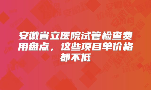 安徽省立医院试管检查费用盘点,这些项目单价格都不低