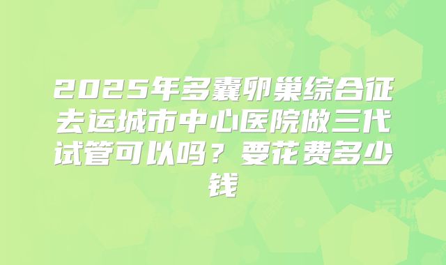2025年多囊卵巢综合征去运城市中心医院做三代试管可以吗?要花费多少钱