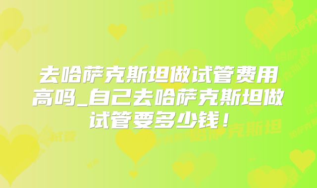 去哈萨克斯坦做试管费用高吗_自己去哈萨克斯坦做试管要多少钱!