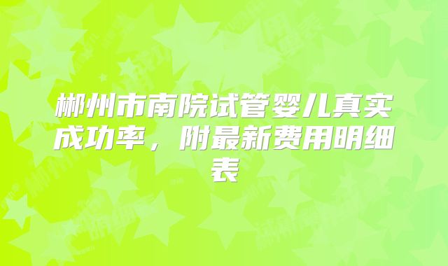 郴州市南院试管婴儿真实成功率，附最新费用明细表