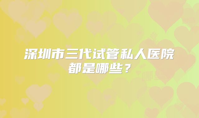 深圳市三代试管私人医院都是哪些?