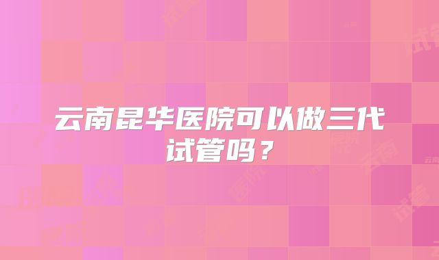 云南昆华医院可以做三代试管吗？