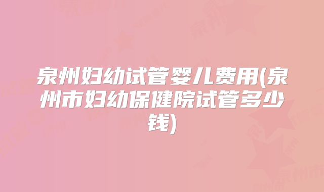 泉州妇幼试管婴儿费用(泉州市妇幼保健院试管多少钱)