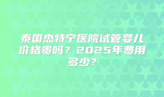 泰国杰特宁医院试管婴儿价格贵吗？2025年费用多少？