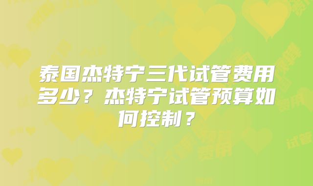 泰国杰特宁三代试管费用多少?杰特宁试管预算如何控制?