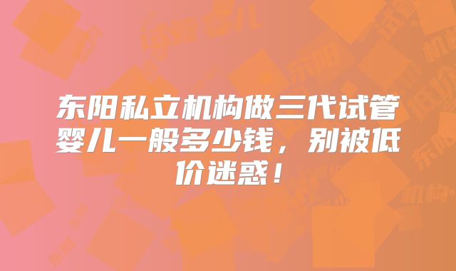 东阳私立机构做三代试管婴儿一般多少钱，别被低价迷惑！