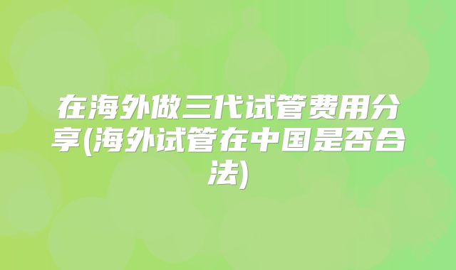 在海外做三代试管费用分享(海外试管在中国是否合法)