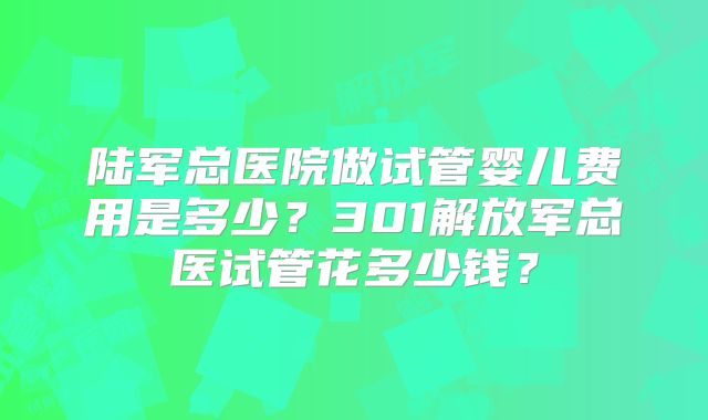陆军总医院做试管婴儿费用是多少?301解放军总医试管花多少钱?