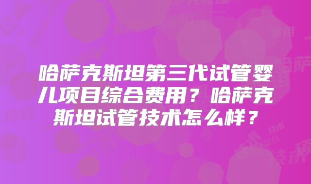 哈萨克斯坦第三代试管婴儿项目综合费用？哈萨克斯坦试管技术怎么样？