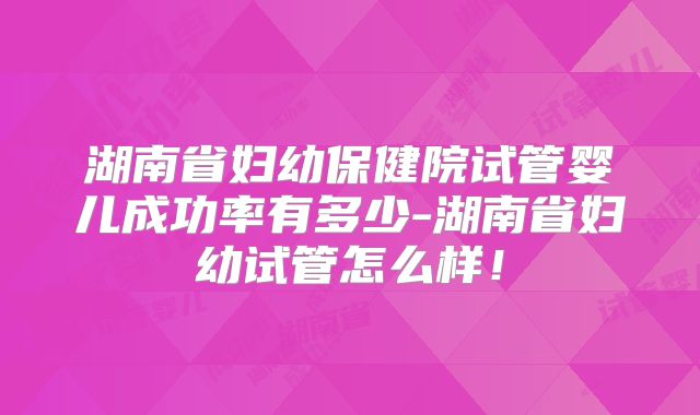湖南省妇幼保健院试管婴儿成功率有多少-湖南省妇幼试管怎么样！