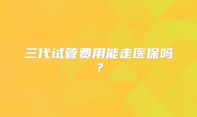 三代试管费用能走医保吗？