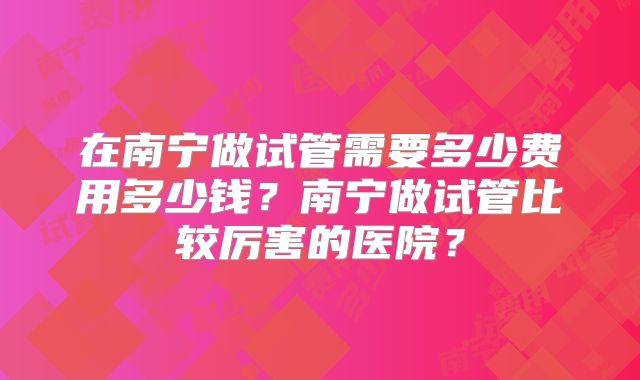 在南宁做试管需要多少费用多少钱？南宁做试管比较厉害的医院？