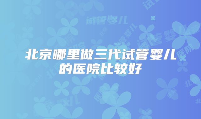 北京哪里做三代试管婴儿的医院比较好