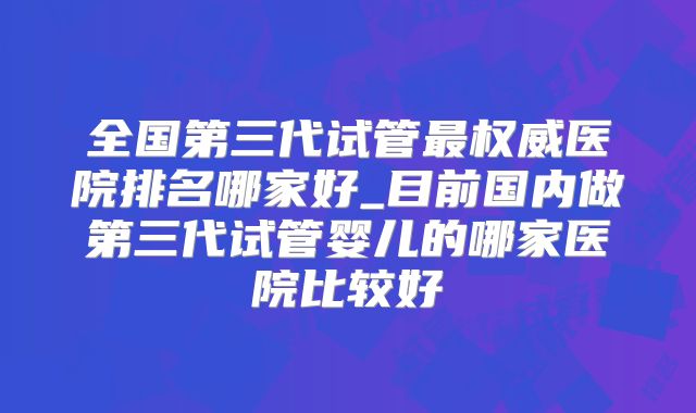 全国第三代试管最权威医院排名哪家好_目前国内做第三代试管婴儿的哪家医院比较好