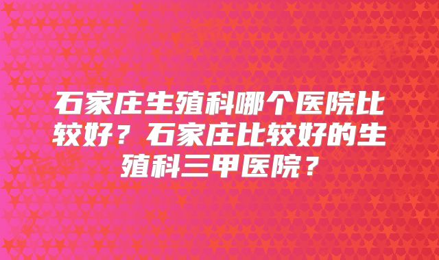 石家庄生殖科哪个医院比较好?石家庄比较好的生殖科三甲医院?
