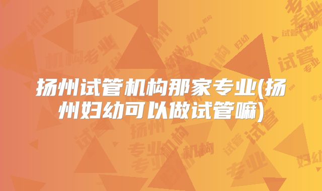 扬州试管机构那家专业(扬州妇幼可以做试管嘛)