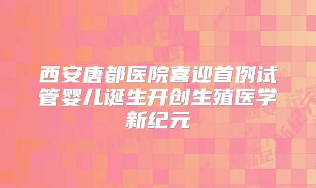 西安唐都医院喜迎首例试管婴儿诞生开创生殖医学新纪元