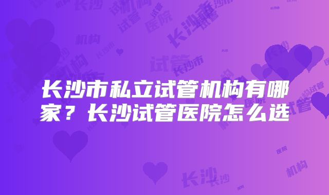 长沙市私立试管机构有哪家？长沙试管医院怎么选