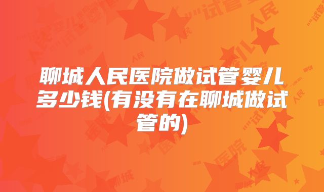 聊城人民医院做试管婴儿多少钱(有没有在聊城做试管的)