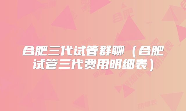 合肥三代试管群聊（合肥试管三代费用明细表）