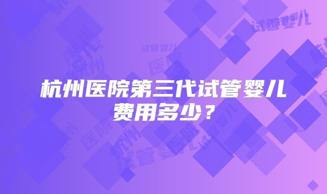 杭州医院第三代试管婴儿费用多少？