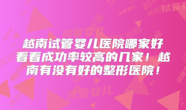 越南试管婴儿医院哪家好看看成功率较高的几家！越南有没有好的整形医院！