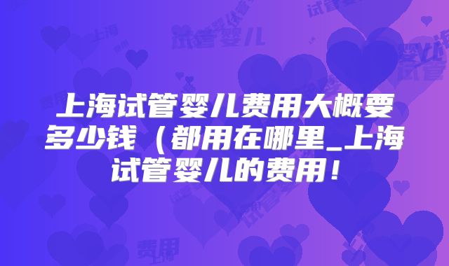 上海试管婴儿费用大概要多少钱（都用在哪里_上海试管婴儿的费用！