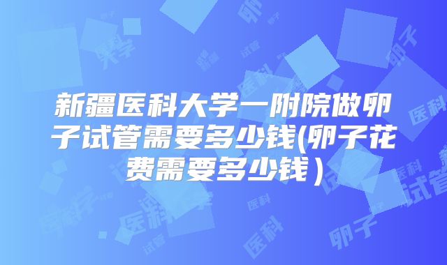 新疆医科大学一附院做卵子试管需要多少钱(卵子花费需要多少钱）
