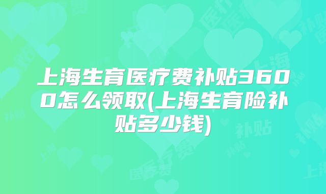 上海生育医疗费补贴3600怎么领取(上海生育险补贴多少钱)