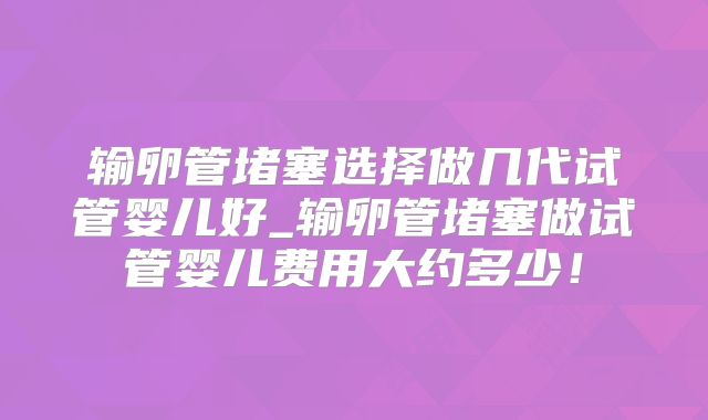 输卵管堵塞选择做几代试管婴儿好_输卵管堵塞做试管婴儿费用大约多少！