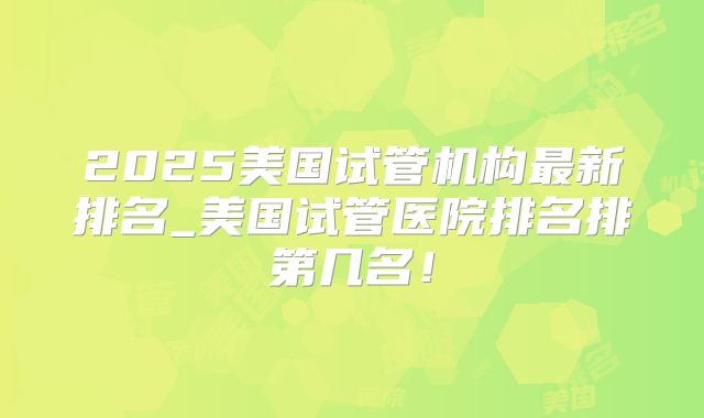2025美国试管机构最新排名_美国试管医院排名排第几名!