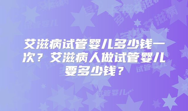 艾滋病试管婴儿多少钱一次？艾滋病人做试管婴儿要多少钱？