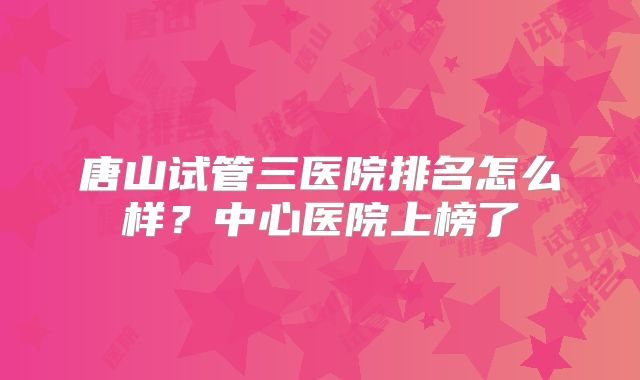 唐山试管三医院排名怎么样？中心医院上榜了