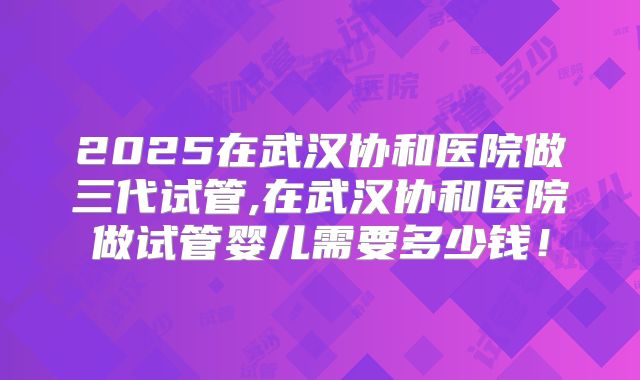 2025在武汉协和医院做三代试管,在武汉协和医院做试管婴儿需要多少钱!