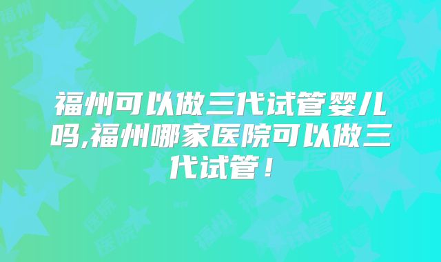 福州可以做三代试管婴儿吗,福州哪家医院可以做三代试管!