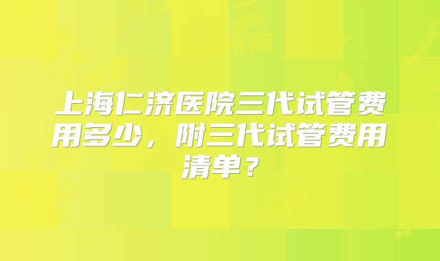 上海仁济医院三代试管费用多少,附三代试管费用清单?