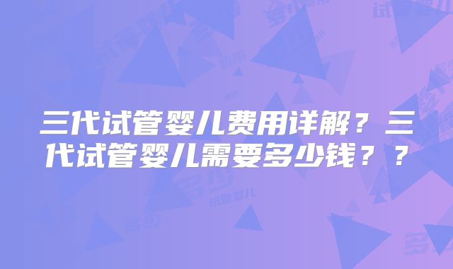 三代试管婴儿费用详解？三代试管婴儿需要多少钱？？