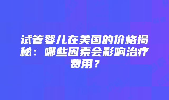 试管婴儿在美国的价格揭秘:哪些因素会影响治疗费用?