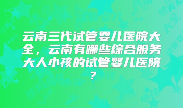 云南三代试管婴儿医院大全,云南有哪些综合服务大人小孩的试管婴儿医院?