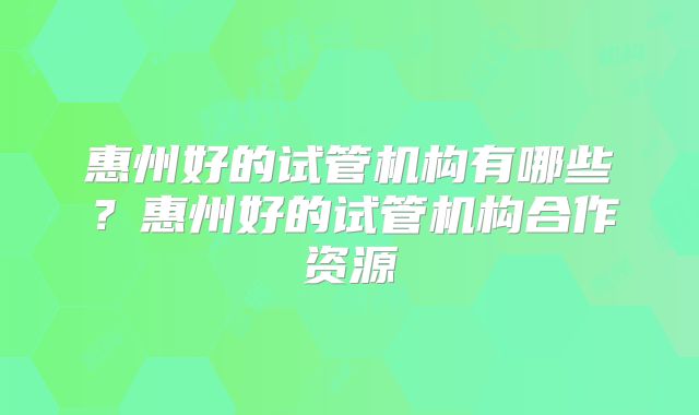 惠州好的试管机构有哪些？惠州好的试管机构合作资源