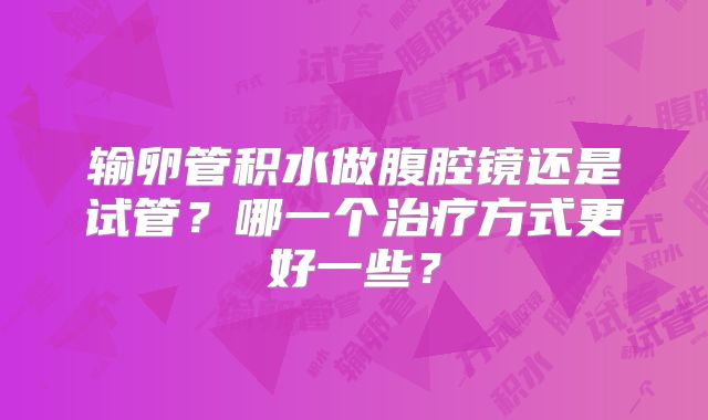 输卵管积水做腹腔镜还是试管？哪一个治疗方式更好一些？