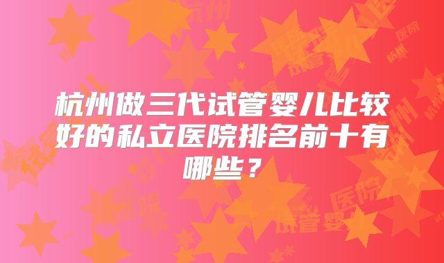 杭州做三代试管婴儿比较好的私立医院排名前十有哪些?