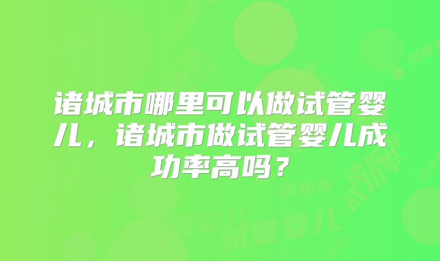 诸城市哪里可以做试管婴儿，诸城市做试管婴儿成功率高吗？