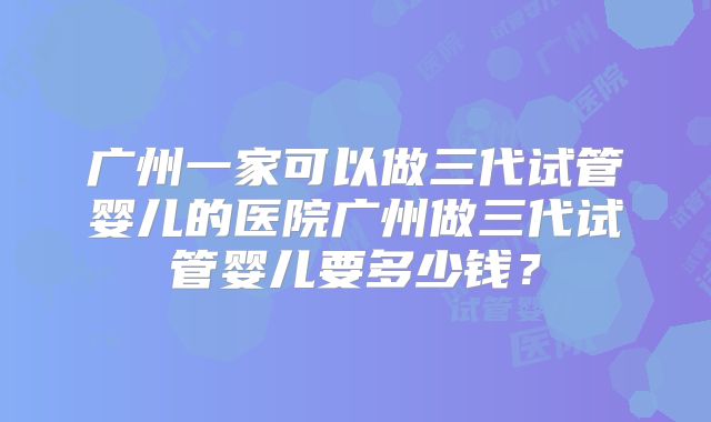 广州一家可以做三代试管婴儿的医院广州做三代试管婴儿要多少钱？