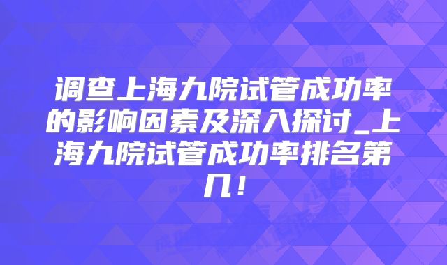 调查上海九院试管成功率的影响因素及深入探讨_上海九院试管成功率排名第几！