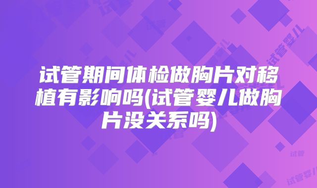试管期间体检做胸片对移植有影响吗(试管婴儿做胸片没关系吗)