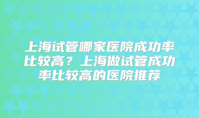 上海试管哪家医院成功率比较高？上海做试管成功率比较高的医院推荐