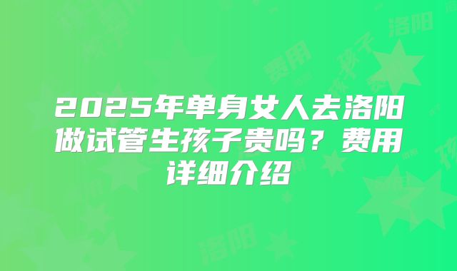 2025年单身女人去洛阳做试管生孩子贵吗?费用详细介绍