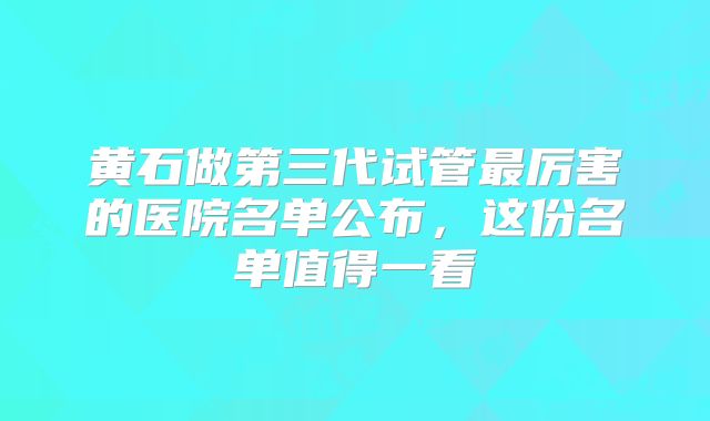 黄石做第三代试管最厉害的医院名单公布，这份名单值得一看