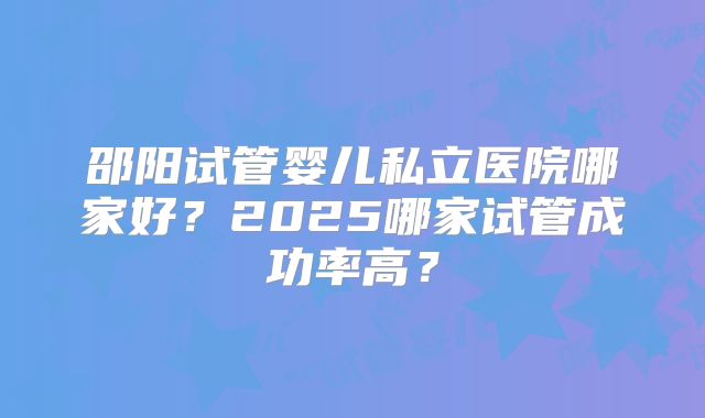 邵阳试管婴儿私立医院哪家好?2025哪家试管成功率高?